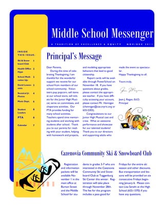 Middle School Messenger
                        A   T R A D I T I O N   O F   E X C E L L E N C E   &   E Q U I T Y      N O V / D E C   2 0 1 1




                    Principal’s Message
INSIDE
THIS ISSUE:

Ski & Snow-     1
board Club

Health Office 2
                    Dear Parents,                      and modeling appropriate           made the event so spectacu-
Hype                    During this time of cele-      behaviors that lead to good        lar.
                    brating Thanksgiving, I am         citizenship.                       Happy Thanksgiving to all.
School Medi-    3   thankful for the wonderful              Report cards will be avail-
cation Up-
                    support we receive for our         able through PowerSchool on        Yours truly,
David Lowen- 3      school from members of our         November 18. If you have
stein               school community. Volun-           questions about grades,
Seussical Jr.   4   teers pop popcorn, sell items      please contact the appropri-
Photos              at our school store, sell tick-    ate teacher. If you have diffi-
                    ets for the Junior High Musi-      culty accessing your account,      Jean J. Regan, Ed.D.
Music Dept.     6
                    cal, serve on committees, and      please contact Mr. Hennigan        Principal
                    chaperone activities. Our          (chennigan@caz.cnyric.org or
Student         6   PTA provides funding for           655-5303).
Leaders
                    many school activities.                Congratulations to our
PTA             6   Teachers spend time mentor-        Junior High Musical cast and
                    ing students and working with      crew. What an awesome
Calendar        7   students after school. Thank       performance and showcase
                    you to our parents for read-       for our talented students!
                    ing with your student, helping     Thank you to our directors
                    with homework and projects,        and supporting adults who




                                 Cazenovia Community Ski & Snowboard Club
                                    Registration       dents in grades 3-7 who are        Fridays for the entire ski
                                 and information       interested in the Cazenovia        season and other discounts.
                                 packets will be       Community Ski and Snow-            Bus transportation and les-
                                 available No-         board Club at Toggenburg           sons will be provided on six
                                 vember 1 in the       Ski Center this winter. Reg-       consecutive Fridays begin-
                                 main office at        istration will take place          ning January 6. Please con-
                                 Burton Street         through November 28th.             tact Lisa Senehi at the High
                                 and the Middle        The fee for the program            School (655-1370) if you
                                 School for stu-       includes a pass good for           have any questions.
 