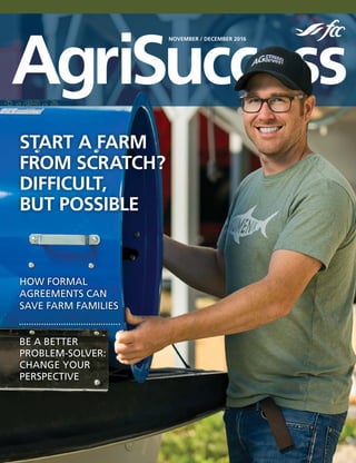 AgriSuccess
NOVEMBER / DECEMBER 2016
HOW FORMAL
AGREEMENTS CAN
SAVE FARM FAMILIES
BE A BETTER
PROBLEM-SOLVER:
CHANGE YOUR
PERSPECTIVE
START A FARM
FROM SCRATCH?
DIFFICULT,
BUT POSSIBLE
 