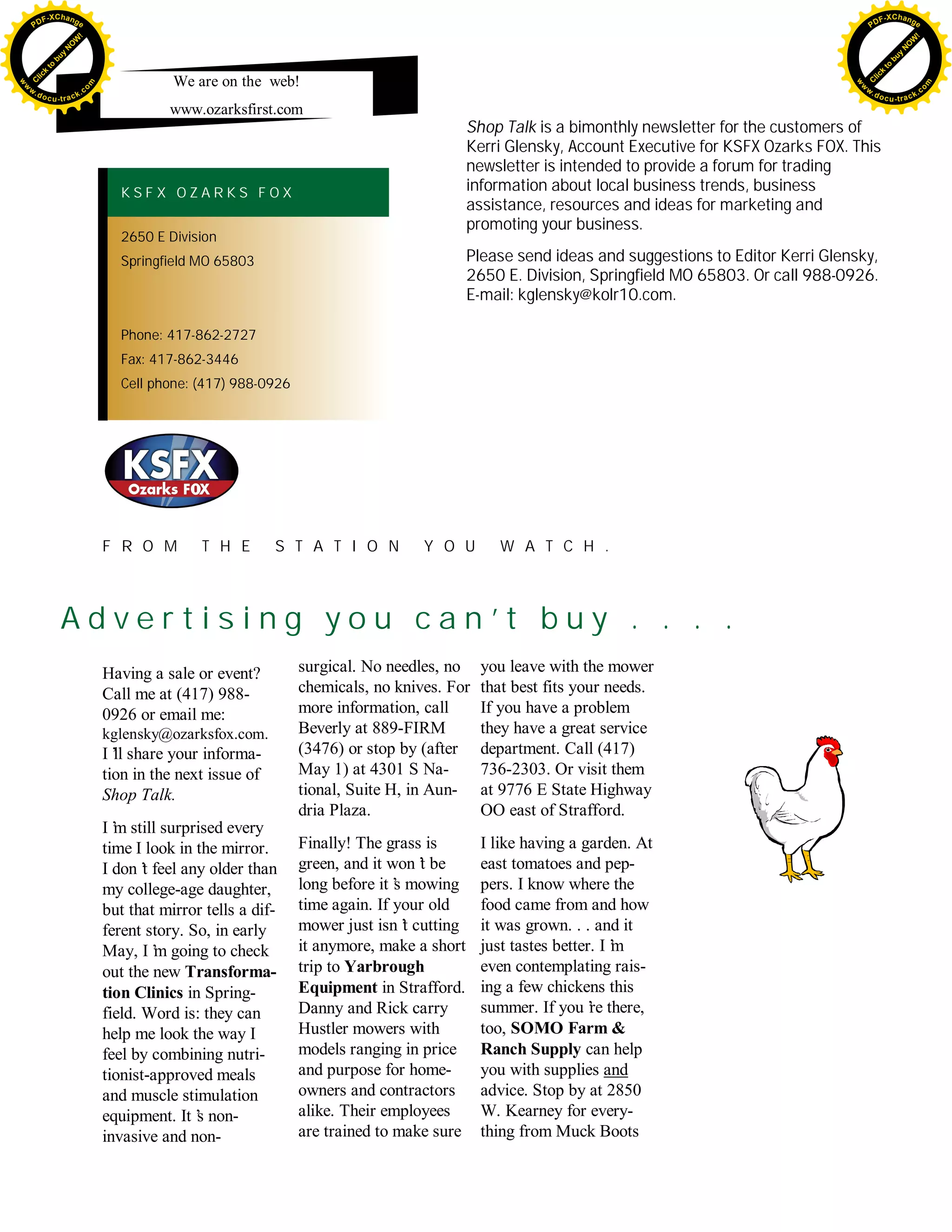 F -X C h a n ge                                                                                                                                     F -X C h a n ge
    PD                                                                                                                                                   PD




                         !




                                                                                                                                                                             !
                        W




                                                                                                                                                                            W
                       O




                                                                                                                                                                           O
                     N




                                                                                                                                                                         N
                   y




                                                                                                                                                                       y
                bu




                                                                                                                                                                    bu
              to




                                                                                                                                                                  to
          k




                                                                                                                                                              k
        lic




                                                                                                                                                            lic
                                               We are on the web!
    C




                                                                                                                                                         C
w




                                                                                                                                                    w
                                m




                                                                                                                                                                                    m
    w                                                                                                                                                   w
w




                                                                                                                                                     w
                               o




                                                                                                                                                                                   o
        .d o                   .c                                                                                                                           .d o                   .c
               c u -tr a c k                                                                                                                                       c u -tr a c k
                                              www.ozarksfirst.com
                                                                                              Shop Talk is a bimonthly newsletter for the customers of
                                                                                              Kerri Glensky, Account Executive for KSFX Ozarks FOX. This
                                                                                              newsletter is intended to provide a forum for trading
                                      KSFX OZARKS FOX                                         information about local business trends, business
                                                                                              assistance, resources and ideas for marketing and
                                                                                              promoting your business.
                                      2650 E Division
                                      Springfield MO 65803                                    Please send ideas and suggestions to Editor Kerri Glensky,
                                                                                              2650 E. Division, Springfield MO 65803. Or call 988-0926.
                                                                                              E-mail: kglensky@kolr10.com.

                                      Phone: 417-862-2727
                                      Fax: 417-862-3446
                                      Cell phone: (417) 988-0926




                                    F R O M        T H E        S T A T I O N        Y O U        W A T C H .



                    Advertising you can’ buy . . . .
                                        t
                                    Having a sale or event?        surgical. No needles, no    you leave with the mower
                                    Call me at (417) 988-          chemicals, no knives. For   that best fits your needs.
                                    0926 or email me:              more information, call      If you have a problem
                                    kglensky@ozarksfox.com.        Beverly at 889-FIRM         they have a great service
                                    I’ share your informa-
                                      ll                           (3476) or stop by (after    department. Call (417)
                                    tion in the next issue of      May 1) at 4301 S Na-        736-2303. Or visit them
                                    Shop Talk.                     tional, Suite H, in Aun-    at 9776 E State Highway
                                                                   dria Plaza.                 OO east of Strafford.
                                    I’ still surprised every
                                      m
                                    time I look in the mirror.     Finally! The grass is       I like having a garden. At
                                    I don’ feel any older than
                                           t                       green, and it won’ be
                                                                                      t        east tomatoes and pep-
                                    my college-age daughter,       long before it’ mowing
                                                                                  s            pers. I know where the
                                    but that mirror tells a dif-   time again. If your old     food came from and how
                                    ferent story. So, in early     mower just isn’ cutting
                                                                                    t          it was grown. . . and it
                                    May, I’ going to check
                                             m                     it anymore, make a short    just tastes better. I’
                                                                                                                    m
                                    out the new Transforma-        trip to Yarbrough           even contemplating rais-
                                    tion Clinics in Spring-        Equipment in Strafford.     ing a few chickens this
                                    field. Word is: they can       Danny and Rick carry        summer. If you’ there,
                                                                                                                 re
                                    help me look the way I         Hustler mowers with         too, SOMO Farm &
                                    feel by combining nutri-       models ranging in price     Ranch Supply can help
                                    tionist-approved meals         and purpose for home-       you with supplies and
                                    and muscle stimulation         owners and contractors      advice. Stop by at 2850
                                    equipment. It’ non-
                                                   s               alike. Their employees      W. Kearney for every-
                                    invasive and non-              are trained to make sure    thing from Muck Boots
 