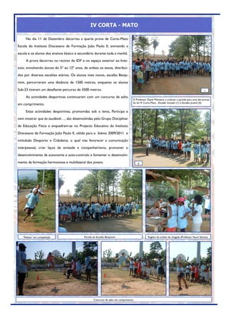 IV CORTA - MATO

     No dia 11 de Dezembro decorreu a quarta prova de Corta-Mato
Escola do Instituto Diocesano de Formação João Paulo II, animando a
escola e os alunos dos ensinos básico e secundário durante toda a manhã.
     A prova decorreu no recinto do IDF e no espaço exterior ao Insti-
tuto, envolvendo alunos do 5º ao 12º anos, de ambos os sexos, distribuí-
dos por diversos escalões etários. Os alunos mais novos, escalão Benja-
mim, percorreram uma distância de 1500 metros, enquanto os alunos
Sub-23 tiveram um desafiante percurso de 3500 metros.                                                                                            I

     As actividades desportivas continuaram com um concurso de salto
                                                                                   O Professor David Monteiro a orientar a partida para uma das provas
                                                                                   do do IV Corta Mato - Escalão Iniciado (1) e Escalão Juvenil (II).
em comprimento.
     Estas actividades desportivas, promovidas sob o lema, Participa e
vem mostrar que és saudável…, são desenvolvidas pelo Grupo Disciplinar
de Educação Física e enquadram-se no Projecto Educativo do Instituto
Diocesano de Formação João Paulo II, válido para o biénio 2009/2011 e
intitulado Desporto e Cidadania, o qual visa favorecer a comunicação
interpessoal, criar laços de amizade e companheirismo, promover o
desenvolvimento da autonomia e auto-controlo e fomentar o desenvolvi-
mento da formação harmoniosa e multilateral dos jovens.                                II




   “Atletas” em competição.                Partida do Escalão Benjamim.                         Registo da ordem de chegada (Professor Nuno Santos).




                                                   Concurso de salto em comprimento.
 
