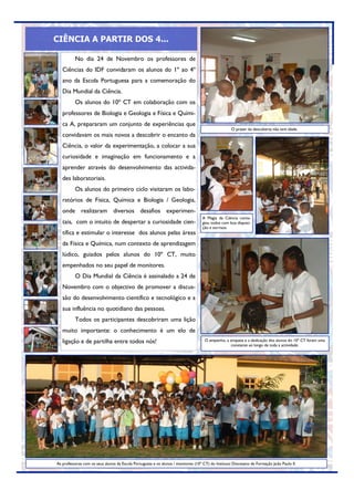 CIÊNCIA A PARTIR DOS 4...

          No dia 24 de Novembro os professores de
   Ciências do IDF convidaram os alunos do 1º ao 4º
   ano da Escola Portuguesa para a comemoração do
   Dia Mundial da Ciência.
          Os alunos do 10º CT em colaboração com os
   professores de Biologia e Geologia e Física e Quími-
   ca A, prepararam um conjunto de experiências que
                                                                                                    O prazer da descoberta não tem idade.
   convidavam os mais novos a descobrir o encanto da
   Ciência, o valor da experimentação, a colocar a sua
   curiosidade e imaginação em funcionamento e a
   aprender através do desenvolvimento das activida-
   des laboratoriais.
          Os alunos do primeiro ciclo visitaram os labo-
   ratórios de Física, Química e Biologia / Geologia,
   onde realizaram diversos desafios experimen-
                                                                                   A Magia da Ciência conta-
   tais, com o intuito de despertar a curiosidade cien-                            giou todos com boa disposi-
                                                                                   ção e sorrisos.
   tífica e estimular o interesse dos alunos pelas áreas
   da Física e Química, num contexto de aprendizagem
   lúdico, guiados pelos alunos do 10º CT, muito
   empenhados no seu papel de monitores.
          O Dia Mundial da Ciência é assinalado a 24 de
   Novembro com o objectivo de promover a discus-
   são do desenvolvimento científico e tecnológico e a
   sua influência no quotidiano das pessoas.
          Todos os participantes descobriram uma lição
   muito importante: o conhecimento é um elo de
   ligação e de partilha entre todos nós!                                           O empenho, a simpatia e a dedicação dos alunos do 10º CT foram uma
                                                                                                  constante ao longo de toda a actividade.




As professoras com os seus alunos da Escola Portuguesa e os alunos / monitores (10º CT) do Instituto Diocesano de Formação João Paulo II.
 