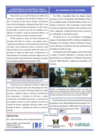 A IMPORTÂNCIA DA ESTATÍSTICA PARA O
  DESENVOLVIMENTO DE SÃO TOMÉ E PRÍNCIPE
                                                                                                   DIA MUNDIAL DA TELEVISÃO

      Pela primeira vez no dia 20 de Outubro de 2010 come-                                    Em 1996, a Assembleia Geral das Nações Unidas
morou-se a nível global o Dia Mundial da Estatística e em                               proclamou o dia 21 de Novembro Dia Mundial da Televi-
2011 irá decorrer em São Tomé e Príncipe o IV Recensea-                                 são, nas Nações Unidas. Os Estados Membros foram con-
mento Geral da População e Habitação (Censo 2011), o que                                vidados a comemorar o Dia, incentivando a nível mundial,
motivou o Instituto Nacional de Estatística de São Tomé e
                                                                                        as trocas de programas de televisão sobre questões como
Príncipe (INE) a promover uma série de actividades com o
                                                                                        a Paz, a Segurança, o Desenvolvimento social e económi-
objectivo de assinalar o papel das Estatísticas Oficiais e os
                                                                                        co, e reforçando o intercâmbio cultural.
inúmeros contributos do sistema estatístico nacional.
                                                                                              Os alunos do 11º ano de Ciências e Tecnologias,
      O INE convidou os alunos do Instituto Diocesano de
                                                                                        Línguas e Humanidades do IDF, no âmbito da disciplina de
Formação João Paulo II a assistir a uma palestra sobre a
                                                                                        Português e do conteúdo «Textos do Domínio Transac-
“Importância da Estatística no Desenvolvimento de São Tomé
                                                                                        cional e Educativo» assinalaram esta data associando-a ao
e Príncipe”, onde se exploraram e deram a conhecer os múl-
tiplos contributos que as estatísticas oficiais têm vindo a pro-                        conteúdo em estudo nas aulas.

porcionar, ao longo dos tempos, para o conhecimento e o                                       Ao longo das aulas de Português os alunos têm vindo
desenvolvimento da sociedade santomense. Alguns dos con-                                a estudar o Anúncio Publicitário, e marcaram este dia
teúdos abordados estão perfeitamente integrados nos progra-                             apresentando aos profissionais da Televisão Santomense
mas da disciplina de Matemática leccionada no IDF.                                      anúncios “100% Nacionais”, repletos de criatividade e de
                                                                                        inovação.




        Equipa do Instituto Nacional de Estatística que se deslocou ao IDF.



      Os técnicos que se deslocaram ao IDF, Dr. Hélder Sal-
 vaterra, Dra. Henge dos Santos, Dra. Ketty Borges, Dr. Ade-
                                                                                        Durante a apresentação dos trabalhos ocorreu uma troca de
 lino de Freitas, e os técnicos informáticos, Idálio Luís e Edval-                      papéis, tendo a apresentação dos anúncios estado a cargo do Fábio
 do Lavres, realçaram e deram a conhecer as estatísticas ofi-                           Neves (11º CT) e da Paula Vera Cruz (11º LH) e a plateia constituí-
                                                                                        da pelos profissionais santomenses de comunicação e televisão.
 ciais santomenses, o contributo do INE para o melhor
 conhecimento da Sociedade Santomense, a compreensão da
                                                                                            O Instituto Diocesano de Formação João Paulo II gostaria
 sua realidade económica e social e explicaram aos alunos os
                                                                                        de agradecer toda a disponibilidade demonstrada pelo Insti-
 métodos de recolha, organização, descrição, análise e inter-
                                                                                        tuto Nacional de Estatística (INE) de São Tomé e Príncipe e
 pretação de dados e a utilização dos mesmos na tomada de
                                                                                        pela Televisão Nacional Santomense (TVS).
 decisões.


                                                                              O IDF é co-financiado por:
CONTACTOS:

IDF - Instituto Diocesano de Formação João Paulo II

Campo de Milho - Caixa Postal 636
Telefone: 222 11 94                                                                Ministério da Educação, Cultura e
E-mail: idf.stp@gmail.com                                                                    formação STP
 