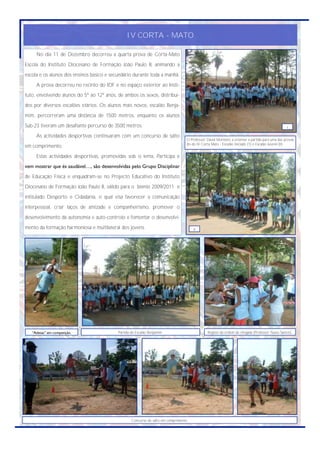IV CORTA - MATO

     No dia 11 de Dezembro decorreu a quarta prova de Corta-Mato
Escola do Instituto Diocesano de Formação João Paulo II, animando a
escola e os alunos dos ensinos básico e secundário durante toda a manhã.
     A prova decorreu no recinto do IDF e no espaço exterior ao Insti-
tuto, envolvendo alunos do 5º ao 12º anos, de ambos os sexos, distribuí-
dos por diversos escalões etários. Os alunos mais novos, escalão Benja-
mim, percorreram uma distância de 1500 metros, enquanto os alunos
Sub-23 tiveram um desafiante percurso de 3500 metros.                                                                                            I

     As actividades desportivas continuaram com um concurso de salto
                                                                                   O Professor David Monteiro a orientar a partida para uma das provas
                                                                                   do do IV Corta Mato - Escalão Iniciado (1) e Escalão Juvenil (II).
em comprimento.
     Estas actividades desportivas, promovidas sob o lema, Participa e
vem mostrar que és saudável…, são desenvolvidas pelo Grupo Disciplinar
de Educação Física e enquadram-se no Projecto Educativo do Instituto
Diocesano de Formação João Paulo II, válido para o biénio 2009/2011 e
intitulado Desporto e Cidadania, o qual visa favorecer a comunicação
interpessoal, criar laços de amizade e companheirismo, promover o
desenvolvimento da autonomia e auto-controlo e fomentar o desenvolvi-
mento da formação harmoniosa e multilateral dos jovens.                                II




   “Atletas” em competição.                Partida do Escalão Benjamim.                         Registo da ordem de chegada (Professor Nuno Santos).




                                                   Concurso de salto em comprimento.
 