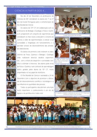 CIÊNCIA A PARTIR DOS 4...

          No dia 24 de Novembro os professores de
   Ciências do IDF convidaram os alunos do 1º ao 4º
   ano da Escola Portuguesa para a comemoração do
   Dia Mundial da Ciência.
          Os alunos do 10º CT em colaboração com os
   professores de Biologia e Geologia e Física e Quími-
   ca A, prepararam um conjunto de experiências que
                                                                                                    O prazer da descoberta não tem idade.
   convidavam os mais novos a descobrir o encanto da
   Ciência, o valor da experimentação, a colocar a sua
   curiosidade e imaginação em funcionamento e a
   aprender através do desenvolvimento das activida-
   des laboratoriais.
          Os alunos do primeiro ciclo visitaram os labo-
   ratórios de Física, Química e Biologia / Geologia,
   onde realizaram diversos desafios experimen-
                                                                                   A Magia da Ciência conta-
   tais, com o intuito de despertar a curiosidade cien-                            giou todos com boa disposi-
                                                                                   ção e sorrisos.
   tífica e estimular o interesse dos alunos pelas áreas
   da Física e Química, num contexto de aprendizagem
   lúdico, guiados pelos alunos do 10º CT, muito
   empenhados no seu papel de monitores.
          O Dia Mundial da Ciência é assinalado a 24 de
   Novembro com o objectivo de promover a discus-
   são do desenvolvimento científico e tecnológico e a
   sua influência no quotidiano das pessoas.
          Todos os participantes descobriram uma lição
   muito importante: o conhecimento é um elo de
   ligação e de partilha entre todos nós!                                           O empenho, a simpatia e a dedicação dos alunos do 10º CT foram uma
                                                                                                  constante ao longo de toda a actividade.




As professoras com os seus alunos da Escola Portuguesa e os alunos / monitores (10º CT) do Instituto Diocesano de Formação João Paulo II.
 