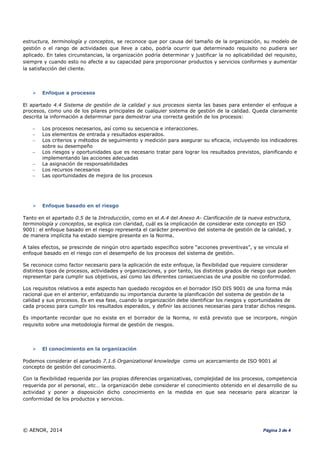 © AENOR, 2014 Página 3 de 4
estructura, terminología y conceptos, se reconoce que por causa del tamaño de la organización, su modelo de
gestión o el rango de actividades que lleve a cabo, podría ocurrir que determinado requisito no pudiera ser
aplicado. En tales circunstancias, la organización podría determinar y justificar la no aplicabilidad del requisito,
siempre y cuando esto no afecte a su capacidad para proporcionar productos y servicios conformes y aumentar
la satisfacción del cliente.
 Enfoque a procesos
El apartado 4.4 Sistema de gestión de la calidad y sus procesos sienta las bases para entender el enfoque a
procesos, como uno de los pilares principales de cualquier sistema de gestión de la calidad. Queda claramente
descrita la información a determinar para demostrar una correcta gestión de los procesos:
 Los procesos necesarios, así como su secuencia e interacciones.
 Los elementos de entrada y resultados esperados.
 Los criterios y métodos de seguimiento y medición para asegurar su eficacia, incluyendo los indicadores
sobre su desempeño
 Los riesgos y oportunidades que es necesario tratar para lograr los resultados previstos, planificando e
implementando las acciones adecuadas
 La asignación de responsabilidades
 Los recursos necesarios
 Las oportunidades de mejora de los procesos
 Enfoque basado en el riesgo
Tanto en el apartado 0.5 de la Introducción, como en el A.4 del Anexo A- Clarificación de la nueva estructura,
terminología y conceptos, se explica con claridad, cuál es la implicación de considerar este concepto en ISO
9001: el enfoque basado en el riesgo representa el carácter preventivo del sistema de gestión de la calidad, y
de manera implícita ha estado siempre presente en la Norma.
A tales efectos, se prescinde de ningún otro apartado específico sobre “acciones preventivas”, y se vincula el
enfoque basado en el riesgo con el desempeño de los procesos del sistema de gestión.
Se reconoce como factor necesario para la aplicación de este enfoque, la flexibilidad que requiere considerar
distintos tipos de procesos, actividades y organizaciones, y por tanto, los distintos grados de riesgo que pueden
representar para cumplir sus objetivos, así como las diferentes consecuencias de una posible no conformidad.
Los requisitos relativos a este aspecto han quedado recogidos en el borrador ISO DIS 9001 de una forma más
racional que en el anterior, enfatizando su importancia durante la planificación del sistema de gestión de la
calidad y sus procesos. Es en esa fase, cuando la organización debe identificar los riesgos y oportunidades de
cada proceso para cumplir los resultados esperados, y definir las acciones necesarias para tratar dichos riesgos.
Es importante recordar que no existe en el borrador de la Norma, ni está previsto que se incorpore, ningún
requisito sobre una metodología formal de gestión de riesgos.
 El conocimiento en la organización
Podemos considerar el apartado 7.1.6 Organizational knowledge como un acercamiento de ISO 9001 al
concepto de gestión del conocimiento.
Con la flexibilidad requerida por las propias diferencias organizativas, complejidad de los procesos, competencia
requerida por el personal, etc… la organización debe considerar el conocimiento obtenido en el desarrollo de su
actividad y poner a disposición dicho conocimiento en la medida en que sea necesario para alcanzar la
conformidad de los productos y servicios.
 