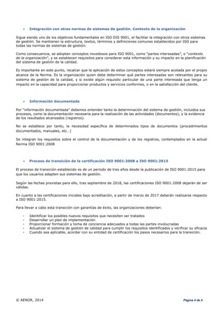 © AENOR, 2014 Página 4 de 4
 Integración con otras normas de sistemas de gestión. Contexto de la organización
Sigue siendo uno de los objetivos fundamentales en ISO DIS 9001, el facilitar la integración con otros sistemas
de gestión. Se mantienen la estructura, textos, términos y definiciones comunes establecidos por ISO para
todas las normas de sistemas de gestión.
Como consecuencia, se adoptan conceptos novedosos para ISO 9001, como “partes interesadas”, o “contexto
de la organización”, y se establecen requisitos para considerar esta información y su impacto en la planificación
del sistema de gestión de la calidad.
Es importante en este punto, recalcar que la aplicación de estos conceptos estará siempre acotada por el propio
alcance de la Norma. Es la organización quien debe determinar qué partes interesadas son relevantes para su
sistema de gestión de la calidad, y si existe algún requisito particular de una parte interesada que tenga un
impacto en la capacidad para proporcionar productos y servicios conformes, o en la satisfacción del cliente.
 Información documentada
Por “información documentada” debemos entender tanto la determinación del sistema de gestión, incluidos sus
procesos, como la documentación necesaria para la realización de las actividades (documentos), y la evidencia
de los resultados alcanzados (registros).
No se establece por tanto, la necesidad específica de determinados tipos de documentos (procedimientos
documentados, manuales, etc…)
Se integran los requisitos sobre el control de la documentación y de los registros, contemplados en la actual
Norma ISO 9001:2008
 Proceso de transición de la certificación ISO 9001:2008 a ISO 9001:2015
El proceso de transición establecido es de un periodo de tres años desde la publicación de ISO 9001:2015 para
que los usuarios adapten sus sistemas de gestión.
Según las fechas previstas para ello, tras septiembre de 2018, las certificaciones ISO 9001:2008 dejarán de ser
válidas.
En cuanto a las certificaciones iniciales bajo acreditación, a partir de marzo de 2017 deberán realizarse respecto
a ISO 9001:2015.
Para llevar a cabo esta transición con garantías de éxito, las organizaciones deberían:
- Identificar los posibles nuevos requisitos que necesiten ser tratados
- Desarrollar un plan de implementación
- Proporcionar formación y toma de conciencia adecuados a todas las partes involucradas
- Actualizar el sistema de gestión de calidad para cumplir los requisitos identificados y verificar su eficacia
- Cuando sea aplicable, acordar con su entidad de certificación los pasos necesarios para la transición.
 