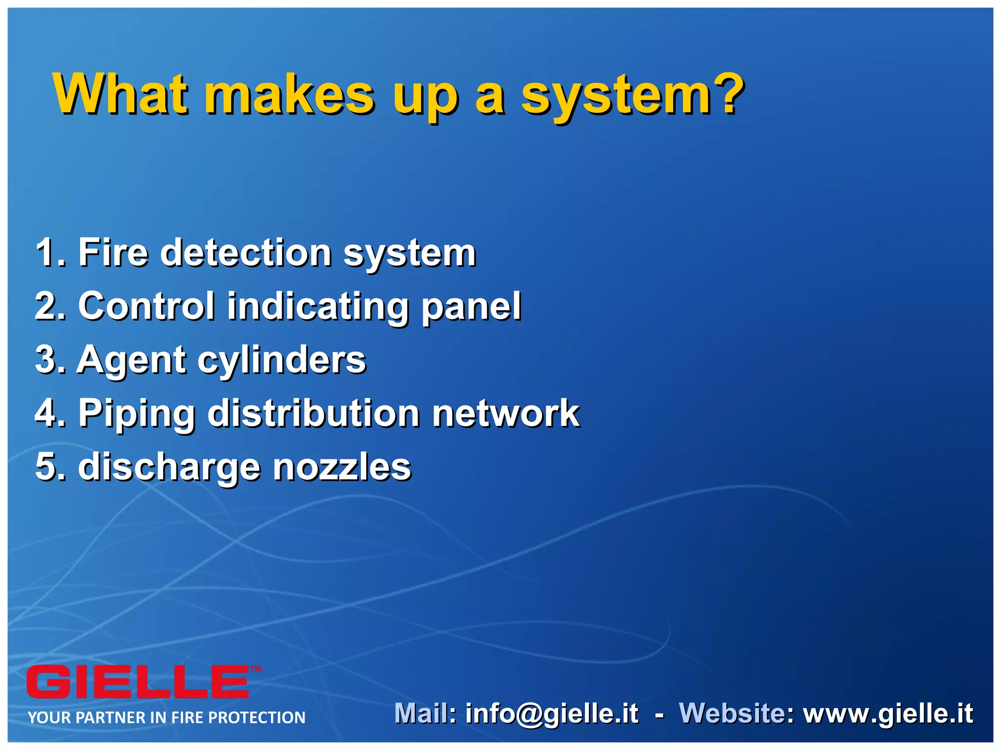 What makes up a system?

1. Fire detection system
2. Control indicating panel
3. Agent cylinders
4. Piping distribution network
5. discharge nozzles




                   Mail: info@gielle.it - Website: www.gielle.it
 
