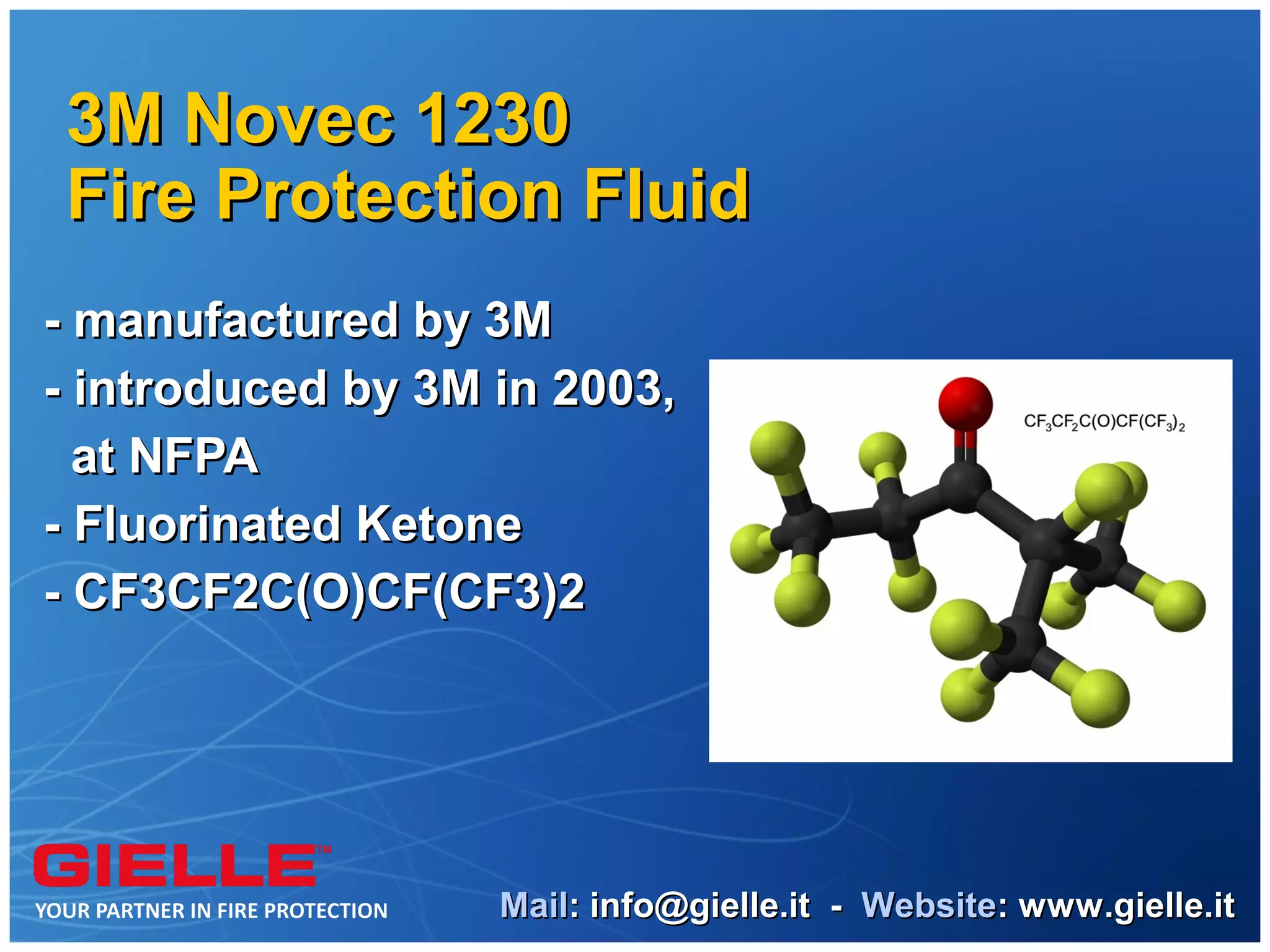 3M Novec 1230
Fire Protection Fluid
- manufactured by 3M
- introduced by 3M in 2003,
  at NFPA
- Fluorinated Ketone
- CF3CF2C(O)CF(CF3)2




                   Mail: info@gielle.it - Website: www.gielle.it
 