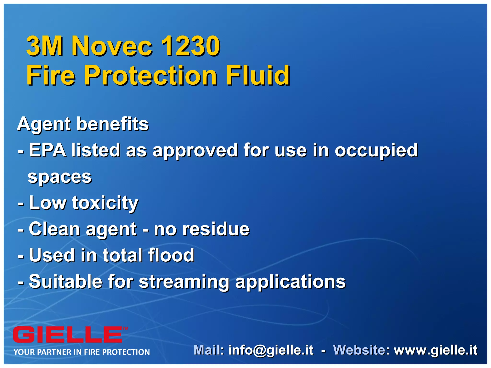 3M Novec 1230
Fire Protection Fluid
Agent benefits
- EPA listed as approved for use in occupied
  spaces
- Low toxicity
- Clean agent - no residue
- Used in total flood
- Suitable for streaming applications


                   Mail: info@gielle.it - Website: www.gielle.it
 