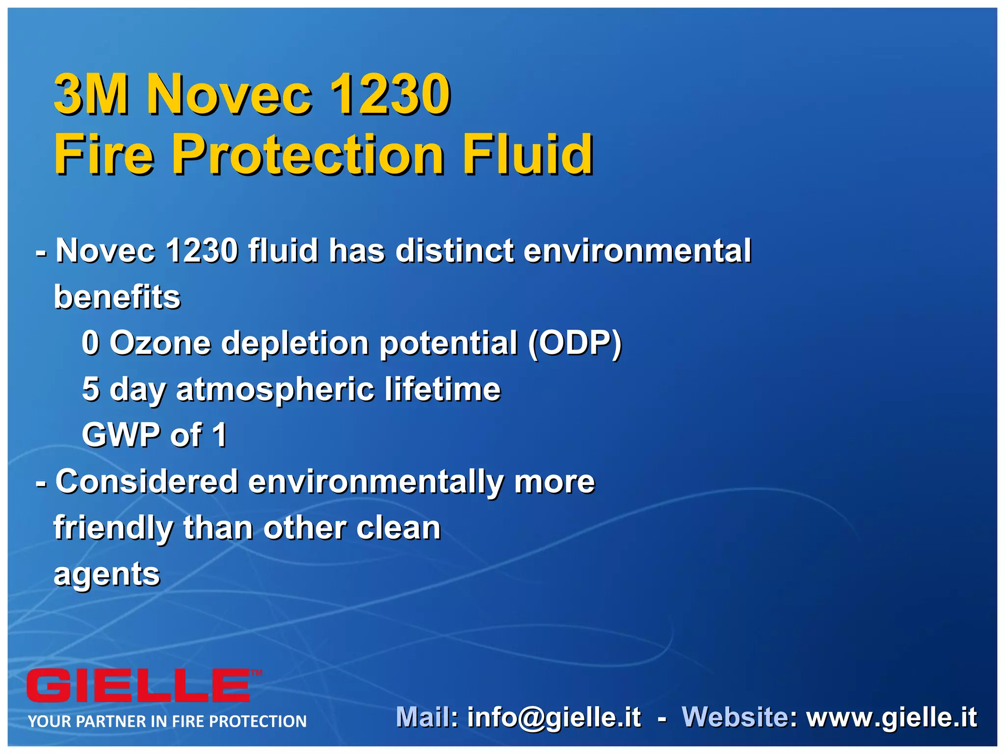 3M Novec 1230
 Fire Protection Fluid
- Novec 1230 fluid has distinct environmental
  benefits
    0 Ozone depletion potential (ODP)
    5 day atmospheric lifetime
    GWP of 1
- Considered environmentally more
  friendly than other clean
  agents



                      Mail: info@gielle.it - Website: www.gielle.it
 