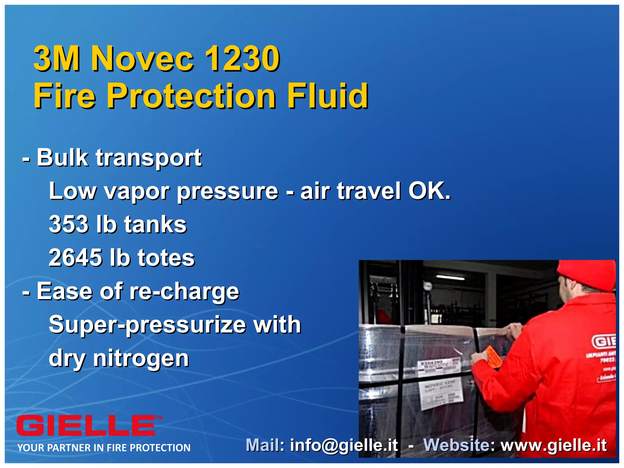 3M Novec 1230
Fire Protection Fluid
- Bulk transport
   Low vapor pressure - air travel OK.
   353 lb tanks
   2645 lb totes
- Ease of re-charge
   Super-pressurize with
   dry nitrogen


                   Mail: info@gielle.it - Website: www.gielle.it
 