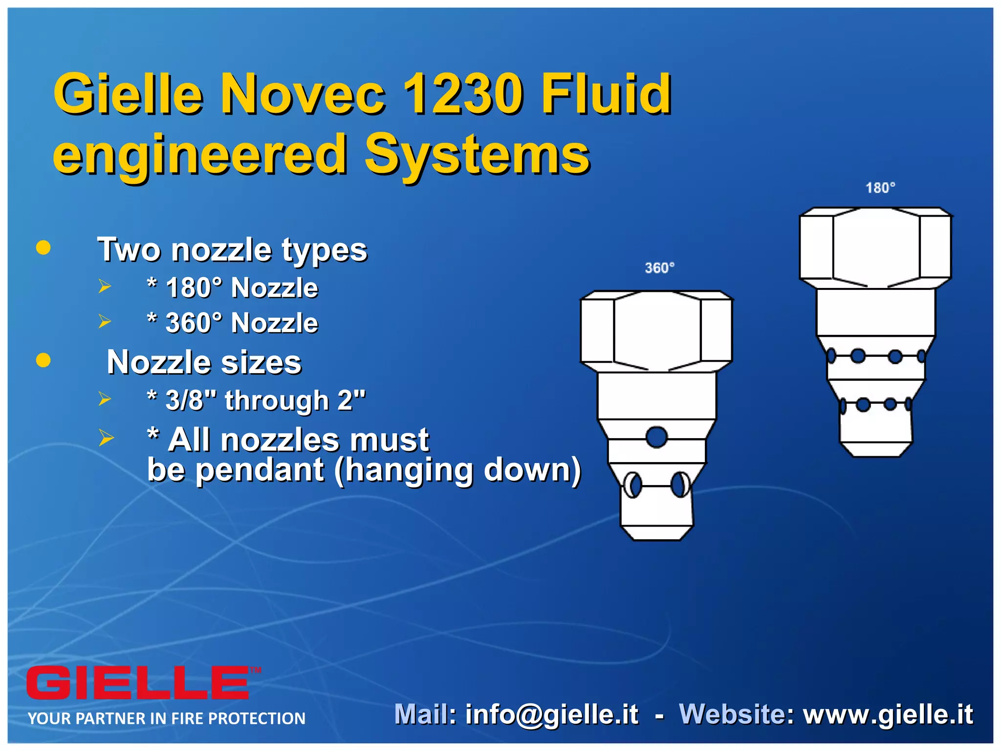 Gielle Novec 1230 Fluid
engineered Systems
   Two nozzle types
       * 180° Nozzle
       * 360° Nozzle
   Nozzle sizes
       * 3/8" through 2"
       * All nozzles must
        be pendant (hanging down)




                            Mail: info@gielle.it - Website: www.gielle.it
 