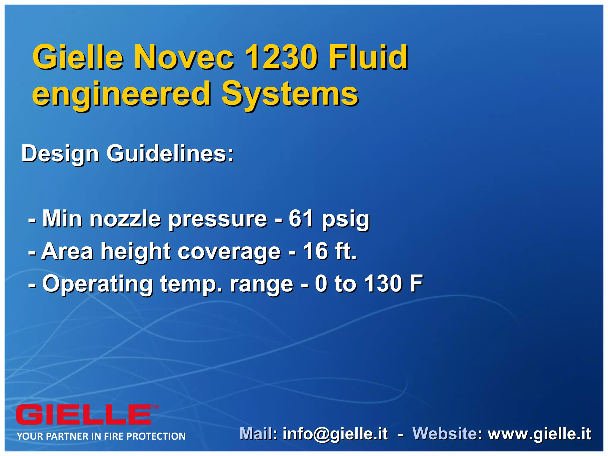 Gielle Novec 1230 Fluid
engineered Systems
Design Guidelines:

- Min nozzle pressure - 61 psig
- Area height coverage - 16 ft.
- Operating temp. range - 0 to 130 F




                     Mail: info@gielle.it - Website: www.gielle.it
 
