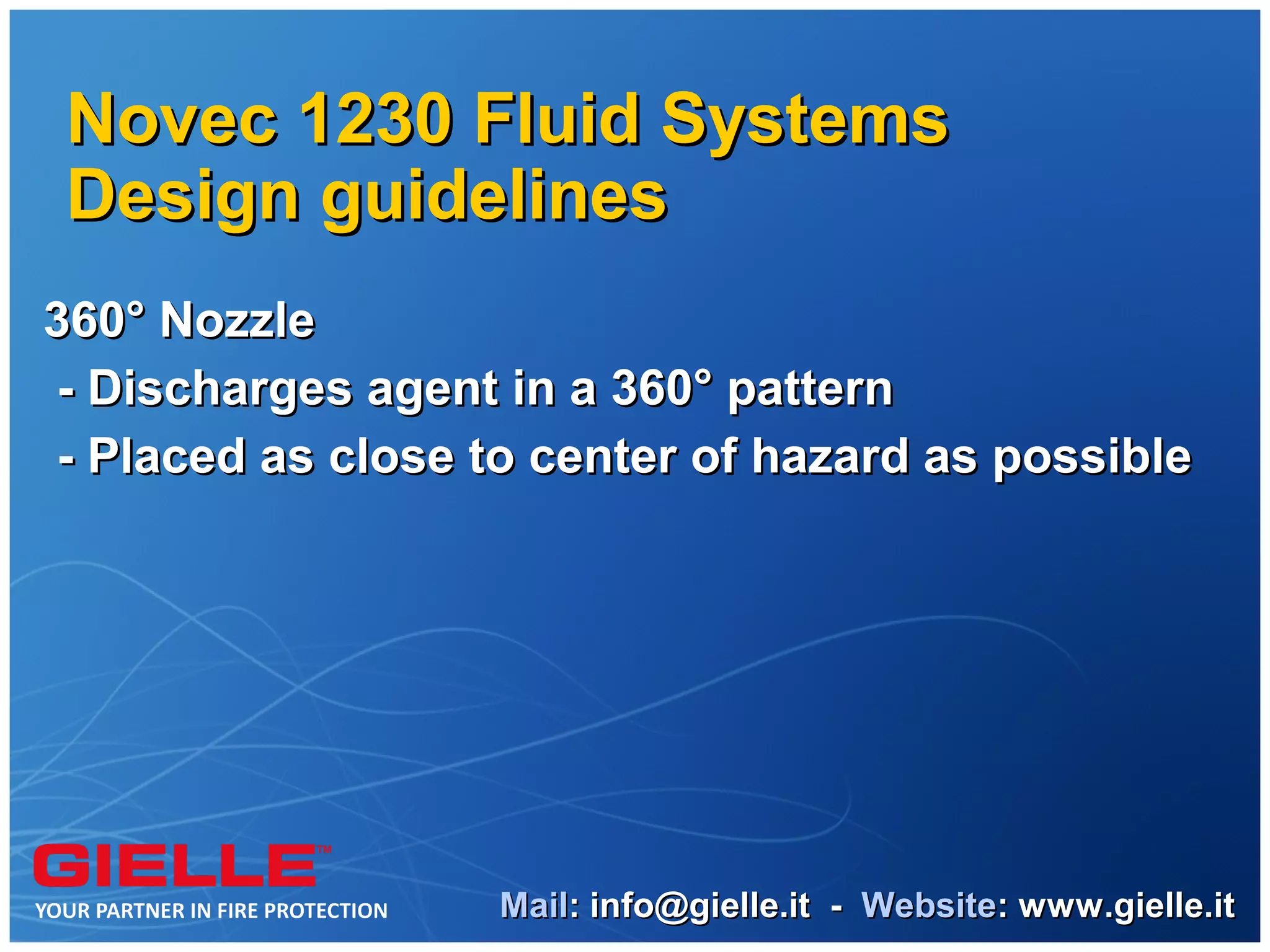 Novec 1230 Fluid Systems
Design guidelines
360° Nozzle
 - Discharges agent in a 360° pattern
 - Placed as close to center of hazard as possible




                   Mail: info@gielle.it - Website: www.gielle.it
 