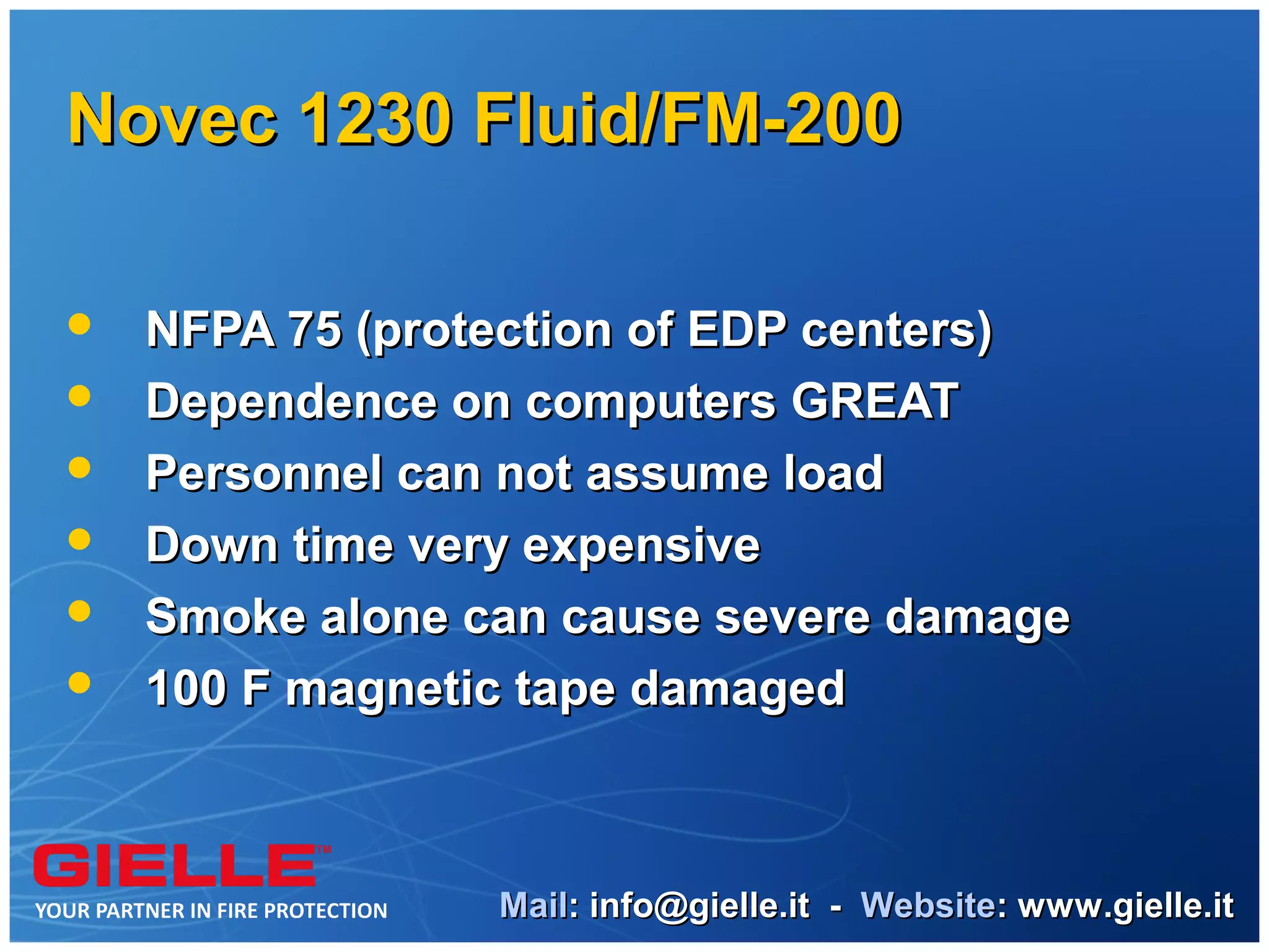 Novec 1230 Fluid/FM-200

   NFPA 75 (protection of EDP centers)
   Dependence on computers GREAT
   Personnel can not assume load
   Down time very expensive
   Smoke alone can cause severe damage
   100 F magnetic tape damaged



                 Mail: info@gielle.it - Website: www.gielle.it
 