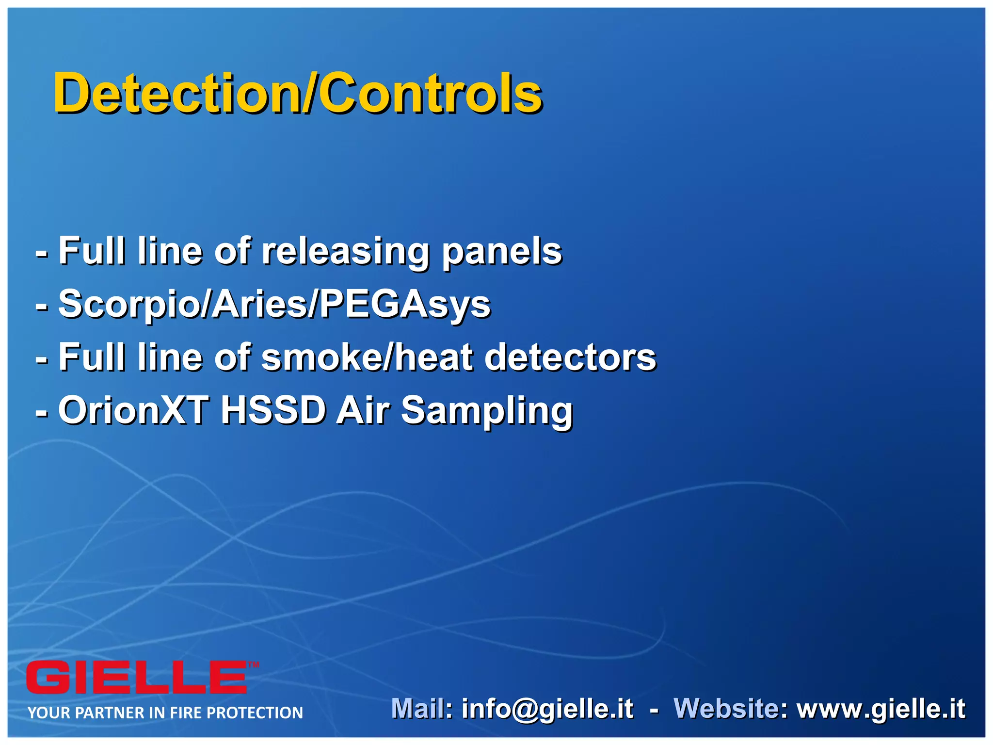 Detection/Controls

- Full line of releasing panels
- Scorpio/Aries/PEGAsys
- Full line of smoke/heat detectors
- OrionXT HSSD Air Sampling




                   Mail: info@gielle.it - Website: www.gielle.it
 