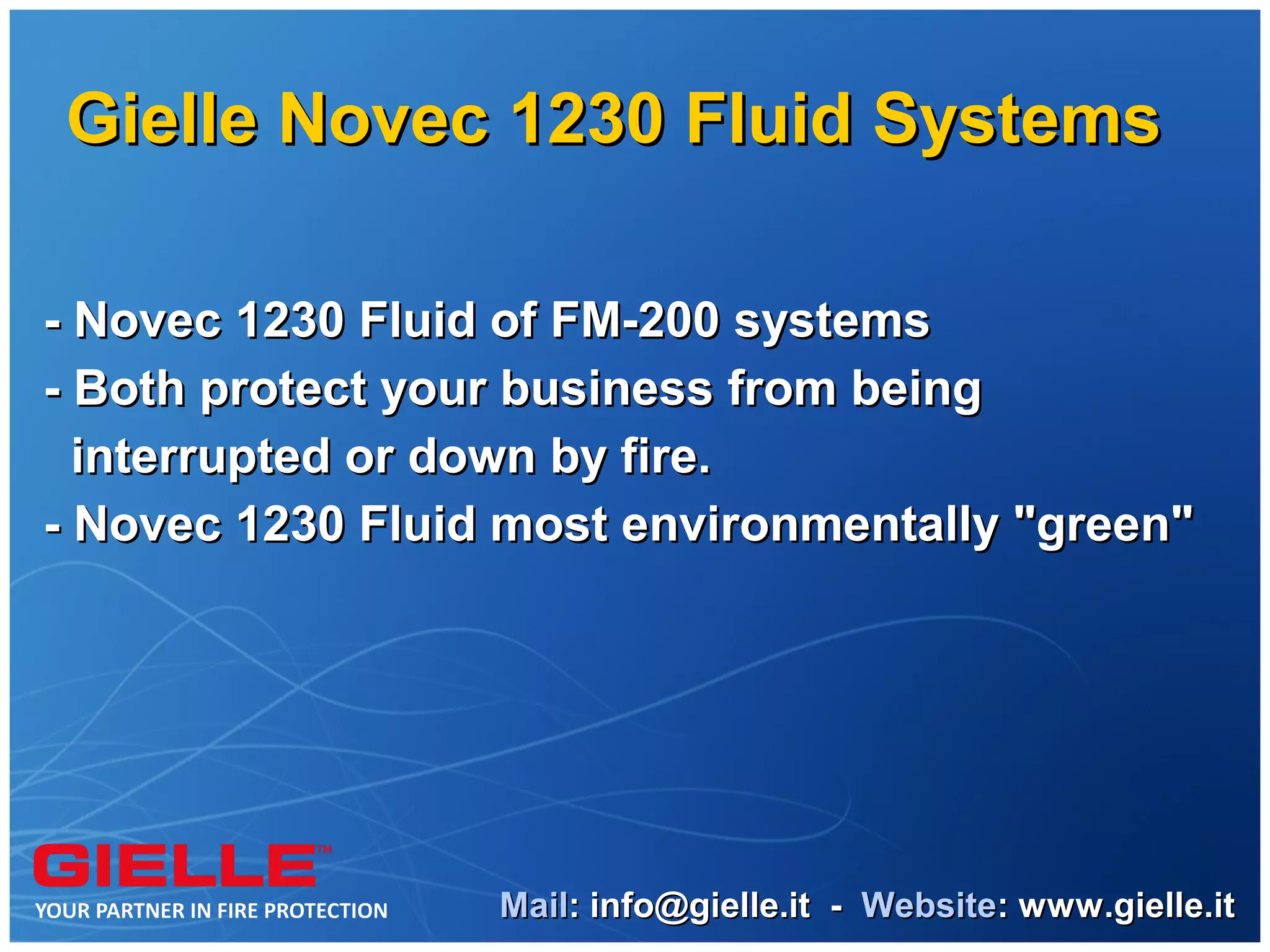 Gielle Novec 1230 Fluid Systems

- Novec 1230 Fluid of FM-200 systems
- Both protect your business from being
  interrupted or down by fire.
- Novec 1230 Fluid most environmentally "green"




                  Mail: info@gielle.it - Website: www.gielle.it
 