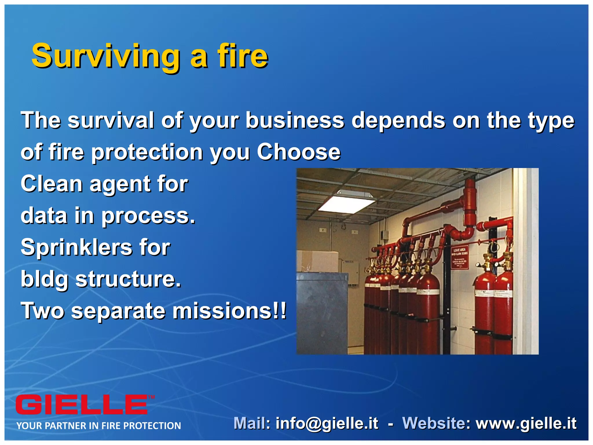 Surviving a fire
The survival of your business depends on the type
of fire protection you Choose
Clean agent for
data in process.
Sprinklers for
bldg structure.
Two separate missions!!



                  Mail: info@gielle.it - Website: www.gielle.it
 