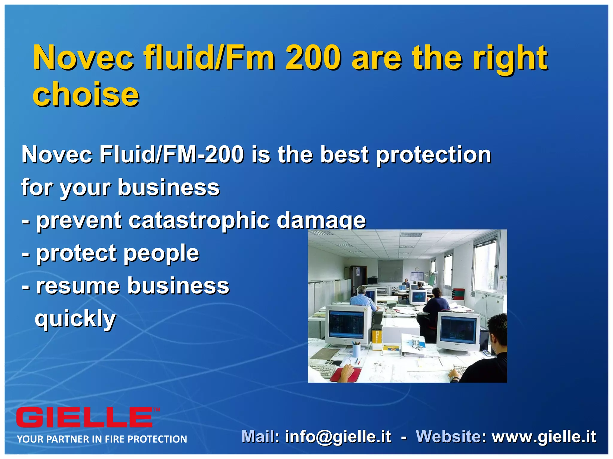Novec fluid/Fm 200 are the right
choise
Novec Fluid/FM-200 is the best protection
for your business
- prevent catastrophic damage
- protect people
- resume business
  quickly



                   Mail: info@gielle.it - Website: www.gielle.it
 