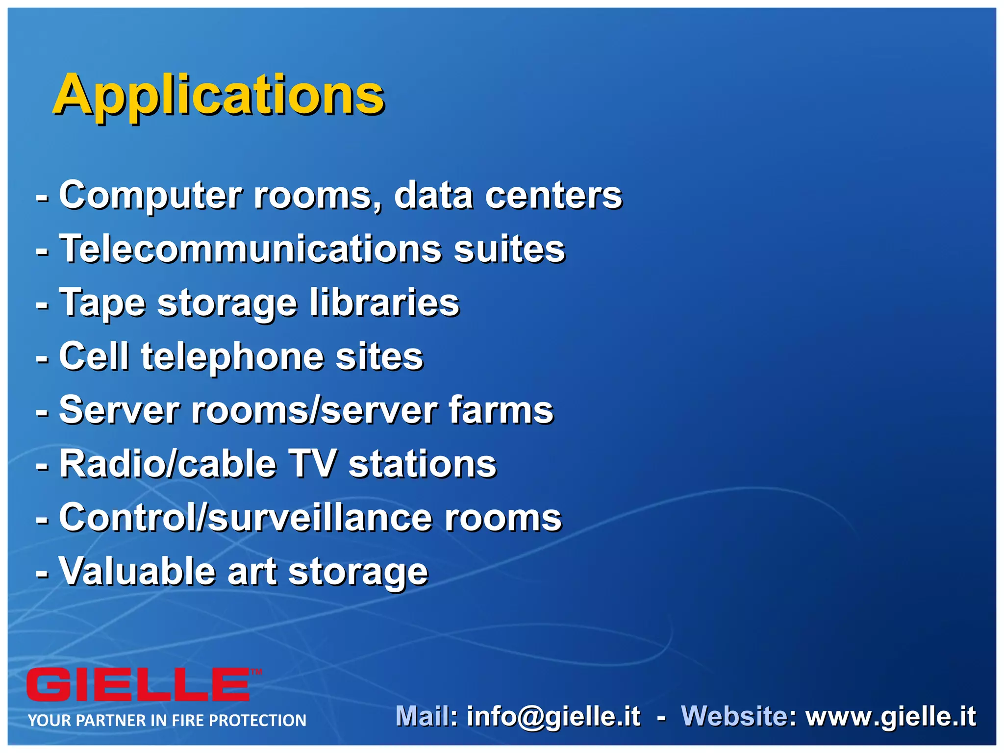 Applications
- Computer rooms, data centers
- Telecommunications suites
- Tape storage libraries
- Cell telephone sites
- Server rooms/server farms
- Radio/cable TV stations
- Control/surveillance rooms
- Valuable art storage


                  Mail: info@gielle.it - Website: www.gielle.it
 