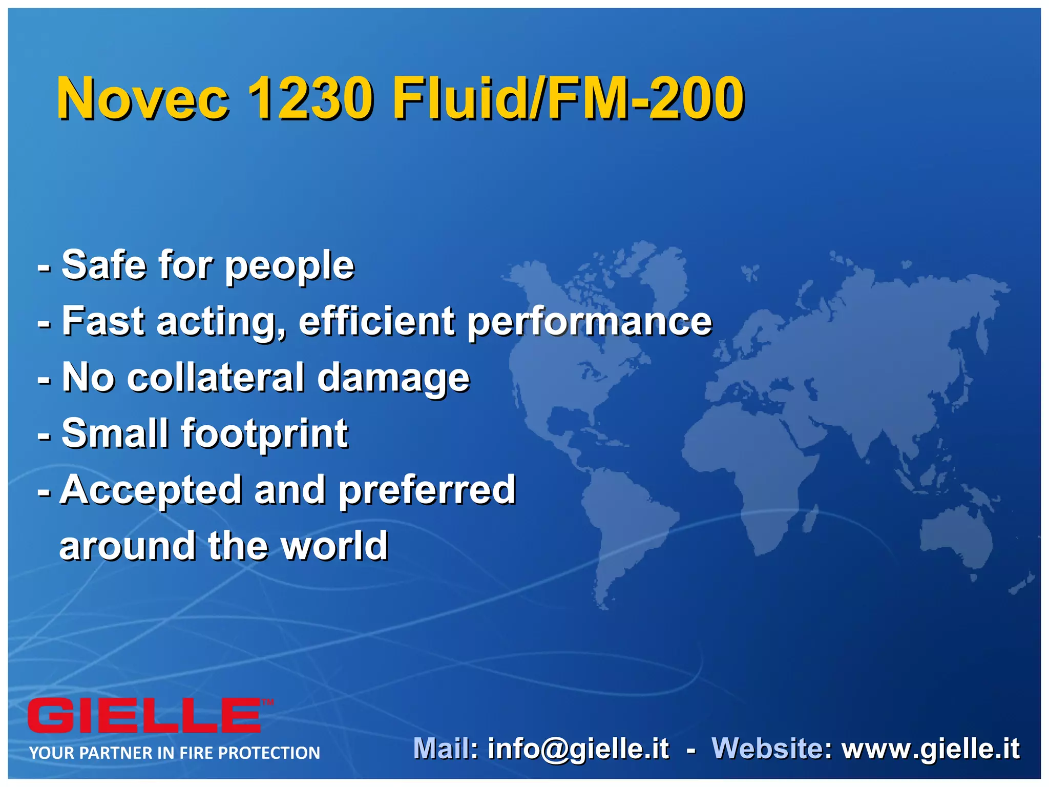 Novec 1230 Fluid/FM-200

- Safe for people
- Fast acting, efficient performance
- No collateral damage
- Small footprint
- Accepted and preferred
  around the world



                   Mail: info@gielle.it - Website: www.gielle.it
 