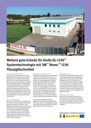Weitere gute Gründe für Gielle GL-1230™
Systemtechnologie mit 3M™
Novec™
1230
Flüssiglöschmittel
Schnell reagierender Schutz
Gielle GL-1230 Anlagen, mit dem Lösch-
mittel Novec 1230, wurden zur schnellen
Wirkung und zur raschen Absorbierung
der Hitze, bis zu dem Punkt, an dem die
Verbrennungs prozess aufhört, entwickelt.
Einmal ausgelöst erfolgt der Ausstoß des
Löschmittels innerhalb von 10 Sekunden.
So werden Brände von Klassen A, B, C
und E schnell gestoppt, bevor sie eine
Möglichkeit zur Ausbreitung haben. Wird
ein Brand schnell gelöscht, resultiert dies
in einem geringeren Schaden, geringeren
Sanierungskosten und reduzierten Still-
standszeiten.
Schutz der Umgebung
Nahezu alles, was wir tun, hat Einfluss auf
die Umwelt, vom Einschalten der Klimaan-
lage bis zum Starten des Autos. Aber
Novec-Systeme sind anders, da das Lösch-
mittel kein Ozonzerstörungspotenzial und
ein Potenzial zur globalen Erwärmung
von nur Eins hat, mit einer atmosphäri-
schen Lebenszeit zwischen drei und fünf
Tagen, wodurch das Novec-Löschmittel
umweltfreundlich wird und nur einen mini-
malen Einfluss aufweist.
Wir gehen auf Nummer sicher
Toxizitätstests zeigen, dass die Flüssigkeit
1230 sicher für den Gebrauch in perso-
nenbesetzten Bereichen ist. Begleitende
Studien in unabhängigen Labors haben
gezeigt, dass gesundheitliche Einflüsse
auf den Menschen erst in wesentlich
höheren Konzentrationen messbar sind
als bei den Auslegungskonzentrationen
von GL-1230 Systemen - der Unterschied
zwischen der Aus legungs konzentration
beim Löschen und dem No Observable
Adverse Effect Level (NOAEL) macht das
Löschmittel von GL-1230 zu einer äußerst
sicheren Löschlösung für besetzte Räume.
Typische Anwendungen umfassen
Rechenzentren, Telekommunikationsein-
richtungen, Erdöl- und Gasförderungsstan-
dorte, wie auch Züge und Schiffe, sowohl
gewerbliche, als auch militärische.
System-Befüllung
Das Befüllen und Wiederauffüllen der GL-
1230 Feuerlöschsysteme ist problemlos,
da das Löschmittel aufgrund des hohen
Siedepunkts (49 °C) in leichten, nicht
unter Druck stehenden Behältern anstatt
von Druckflaschen transportiert werden
kann. Der Versand als Luftfracht ist eine
akzeptable Transportmethode für drucklo-
se Novec-Flaschen, ohne dem Bedarf und
den Kosten eines Frachtmanagements für
gefährliche Güter.
Niederdrucktechnologie
Gielle GL-1230 Systeme werden bei 25
bar betrieben und haben sich bei diesem
Druck bei der Erzielung einer gleichförmi-
gen Verteilung bewährt, wofür sie wichtige
international anerkannte Zulassungen
erhielten.
INNOVATION TECHNOLOGY DESIGN
 