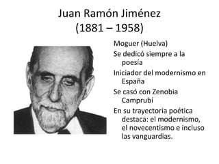 Juan Ramón Jiménez
(1881 – 1958)
Moguer (Huelva)
Se dedicó siempre a la
poesía
Iniciador del modernismo en
España
Se casó con Zenobia
Camprubí
En su trayectoria poética
destaca: el modernismo,
el novecentismo e incluso
las vanguardias.
 