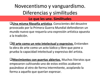 Novecentismo y vanguardismo. Diferencias y similitudes Lo que les une. Similitudes Una misma filosofía artística . Conscientes del desastre provocado por la Primera Guerra Mundial defendieron un mundo nuevo que requería una expresión artística opuesta a la tradición. El arte como un reto intelectual y expresivo.   Entienden la obra de arte como un acto lúdico y libre que pone a prueba la capacidad intelectual y expresiva del artista. Movimientos con puertas abiertas.  Muchos literatos que empezaron cultivando uno de estos estilos acabaron pasándose al otro de forma intermitente, acoplando la forma a aquello que querían expresar. 