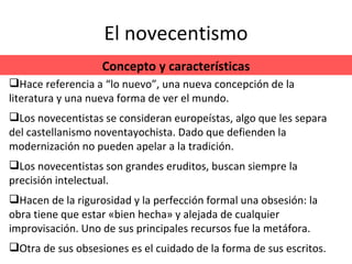 El novecentismo Concepto y características Hace referencia a “lo nuevo”, una nueva concepción de la literatura y una nueva forma de ver el mundo. Los novecentistas se consideran europeístas, algo que les separa del castellanismo noventayochista. Dado que defienden la modernización no pueden apelar a la tradición. Los novecentistas son grandes eruditos, buscan siempre la precisión intelectual. Hacen de la rigurosidad y la perfección formal una obsesión: la obra tiene que estar «bien hecha» y alejada de cualquier improvisación. Uno de sus principales recursos fue la metáfora. Otra de sus obsesiones es el cuidado de la forma de sus escritos. 