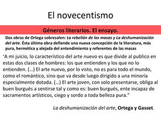 El novecentismo “ A mi juicio, lo característico del arte nuevo es que divide al publico en estas dos clases de hombres: los que entienden y los que no lo entienden. (…) El arte nuevo, por lo visto, no es para todo el mundo, como el romántico, sino que va desde luego dirigido a una minoría especialmente dotada. (…) El arte joven, con solo presentarse, obliga al buen burgués a sentirse tal y como es: buen burgués, ente incapaz de sacramentos artísticos, ciego y sordo a toda belleza pura.” Géneros literarios. El ensayo. Dos obras de Ortega sobresalen:  La rebelión de las masas y La deshumanización del arte . Ésta última obra defiende una nueva concepción de la literatura, más pura, hermética y alejada del entendimiento y referentes de las masas La deshumanización del arte ,  Ortega y Gasset . 