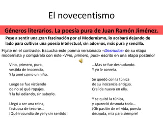 El novecentismo Vino, primero, pura, vestida de inocencia. Y la amé como un niño. Luego se fue vistiendo de no sé qué ropajes. Y la fui odiando, sin saberlo. Llegó a ser una reina, fastuosa de tesoros… ¡Qué iracundia de yel y sin sentido! … Mas se fue desnudando. Y yo le sonreía. Se quedó con la túnica de su inocencia antigua. Creí de nuevo en ella. Y se quitó la túnica, y apareció desnuda toda… ¡Oh pasión de mi vida, poesía desnuda, mía para siempre! Géneros literarios. La poesía pura de Juan Ramón Jiménez. Pese a sentir una gran fascinación por el Modernismo, lo acabará dejando de lado para cultivar una poesía intelectual, sin adornos, más pura y sencilla. Fíjate en el contraste. Escucha este poema versionado – Desnudos-   de su etapa modernista y compáralo con éste - Vino, primero, pura-  escrito en una etapa posterior 