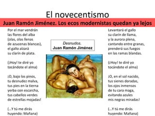 El novecentismo Por el mar vendrán las flores del alba (olas, olas llenas de azucenas blancas), el gallo alzará su clarín de plata. (¡Hoy! te diré yo tocándote el alma) ¡O, bajo los pinos, tu desnudez malva, tus pies en la tierna yerba con escarcha, tus cabellos verdes de estrellas mojadas! (…Y tú me dirás huyendo: Mañana) Levantará el gallo su clarín de llama, y la aurora plena, cantando entre granas, prenderá sus fuegos en las ramas blandas. (¡Hoy! te diré yo tocándote el alma) ¡O, en el sol nacido, tus sienes doradas, los ojos inmensos de tu cara maga, evitando azules mis negras miradas! (…Y tú me dirás huyendo: Mañana)  Desnudos .  Juan Ramón Jiménez Juan Ramón Jiménez. Los ecos modernistas quedan ya lejos 