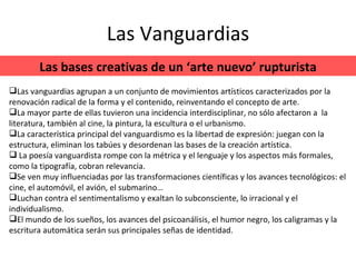 Las Vanguardias Las bases creativas de un ‘arte nuevo’ rupturista Las vanguardias agrupan a un conjunto de movimientos artísticos caracterizados por la renovación radical de la forma y el contenido, reinventando el concepto de arte. La mayor parte de ellas tuvieron una incidencia interdisciplinar, no sólo afectaron a  la literatura, también al cine, la pintura, la escultura o el urbanismo. La característica principal del vanguardismo es la libertad de expresión: juegan con la estructura, eliminan los tabúes y desordenan las bases de la creación artística. La poesía vanguardista rompe con la métrica y el lenguaje y los aspectos más formales, como la tipografía, cobran relevancia. Se ven muy influenciadas por las transformaciones científicas y los avances tecnológicos: el cine, el automóvil, el avión, el submarino… Luchan contra el sentimentalismo y exaltan lo subconsciente, lo irracional y el individualismo. El mundo de los sueños, los avances del psicoanálisis, el humor negro, los caligramas y la escritura automática serán sus principales señas de identidad. 