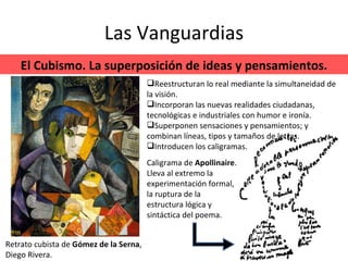 Las Vanguardias El Cubismo. La superposición de ideas y pensamientos. Retrato cubista de  Gómez de la Serna , Diego Rivera. Reestructuran lo real mediante la simultaneidad de la visión. Incorporan las nuevas realidades ciudadanas, tecnológicas e industriales con humor e ironía. Superponen sensaciones y pensamientos; y combinan líneas, tipos y tamaños de letras. Introducen los caligramas.  Caligrama de  Apollinaire . Lleva al extremo la experimentación formal, la ruptura de la  estructura lógica y sintáctica del poema. 