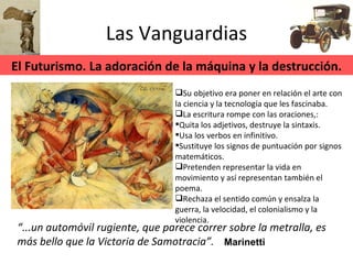 Las Vanguardias “ ...un automóvil rugiente, que parece correr sobre la metralla, es más bello que la Victoria de Samotracia”. Su objetivo era poner en relación el arte con la ciencia y la tecnología que les fascinaba. La escritura rompe con las oraciones,: Quita los adjetivos, destruye la sintaxis. Usa los verbos en infinitivo. Sustituye los signos de puntuación por signos matemáticos. Pretenden representar la vida en movimiento y así representan también el poema. Rechaza el sentido común y ensalza la guerra, la velocidad, el colonialismo y la violencia. Marinetti El Futurismo. La adoración de la máquina y la destrucción. 