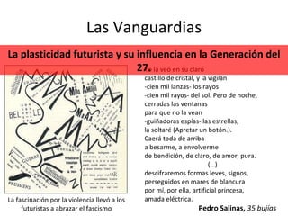 Las Vanguardias La fascinación por la violencia llevó a los futuristas a abrazar el fascismo Yo la veo en su claro  castillo de cristal, y la vigilan  -cien mil lanzas- los rayos  -cien mil rayos- del sol. Pero de noche,  cerradas las ventanas  para que no la vean  -guiñadoras espías- las estrellas,  la soltaré (Apretar un botón.).  Caerá toda de arriba  a besarme, a envolverme  de bendición, de claro, de amor, pura.  (…) descifraremos formas leves, signos,  perseguidos en mares de blancura  por mí, por ella, artificial princesa,  amada eléctrica.  Pedro Salinas,  35 bujías La plasticidad futurista y su influencia en la Generación del 27. 