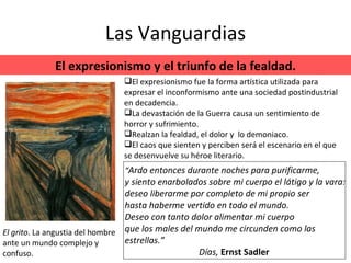 Las Vanguardias El expresionismo y el triunfo de la fealdad. El expresionismo fue la forma artística utilizada para expresar el inconformismo ante una sociedad postindustrial en decadencia. La devastación de la Guerra causa un sentimiento de horror y sufrimiento. Realzan la fealdad, el dolor y  lo demoniaco. El caos que sienten y perciben será el escenario en el que se desenvuelve su héroe literario. El grito . La angustia del hombre ante un mundo complejo y confuso. “ Ardo entonces durante noches para purificarme, y siento enarbolados sobre mi cuerpo el látigo y la vara: deseo liberarme por completo de mi propio ser hasta haberme vertido en todo el mundo. Deseo con tanto dolor alimentar mi cuerpo que los males del mundo me circunden como las estrellas.” Días,  Ernst Sadler  