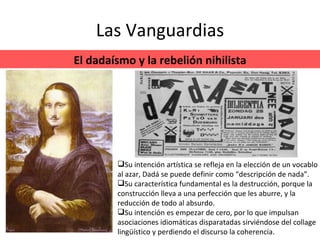 Las Vanguardias El dadaísmo y la rebelión nihilista Su intención artística se refleja en la elección de un vocablo al azar, Dadá se puede definir como “descripción de nada”.  Su característica fundamental es la destrucción, porque la construcción lleva a una perfección que les aburre, y la reducción de todo al absurdo. Su intención es empezar de cero, por lo que impulsan asociaciones idiomáticas disparatadas sirviéndose del collage lingüístico y perdiendo el discurso la coherencia. 