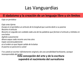 Las Vanguardias Coja un periódico Coja unas tijeras Escoja en el periódico un artículo de la longitud que cuenta darle a su poema Recorte el artículo Recorte en seguida con cuidado cada una de las palabras que forman el articulo y métalas en una bolsa Agítela suavemente Ahora saque cada recorte uno tras otro Copie concienzudamente en el orden en que hayan salido de la bolsa El poema se parecerá a usted Y es usted un escritor infinitamente original y de una sensibilidad hechizante, aunque incomprendido del vulgo. El dadaísmo y la creación de un lenguaje libre y sin límites Esta concepción del arte y de la escritura  supondrá el nacimiento del surrealismo 