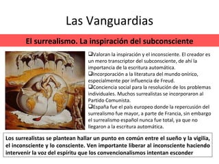 Las Vanguardias El surrealismo. La inspiración del subconsciente Los surrealistas se plantean hallar un punto en común entre el sueño y la vigilia, el inconsciente y lo consciente. Ven importante liberar al inconsciente haciendo intervenir la voz del espíritu que los convencionalismos intentan esconder Valoran la inspiración y el inconsciente. El creador es un mero transcriptor del subconsciente, de ahí la importancia de la escritura automática. Incorporación a la literatura del mundo onírico, especialmente por influencia de Freud. Conciencia social para la resolución de los problemas individuales. Muchos surrealistas se incorporaron al Partido Comunista. España fue el país europeo donde la repercusión del surrealismo fue mayor, a parte de Francia, sin embargo el surrealismo español nunca fue total, ya que no llegaron a la escritura automática. 
