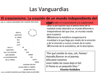 Las Vanguardias El creacionismo. La creación de un mundo independiente del real Defienden el irracionalismo y la subjetividad. De la percepción que el poeta tiene de la realidad vivida obtendrá un mundo diferente e independiente del que vive, un mundo creado para la poesía. Mediante la metáfora reorganizará la irrealidad a la que llega por medio de la emoción y de la intuición y nunca a través de la razón.  Prescinde de lo anecdótico, de lo descriptivo. “ Por qué cantáis la rosa, ¡oh, Poetas!  Hacedla florecer en el poema;  Sólo para nosotros  viven todas las cosas bajo el Sol.  El Poeta es un pequeño Dios.” Vicente Huidobro 