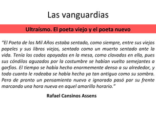 Las vanguardias “ El Poeta de los Mil Años estaba sentado, como siempre, entre sus viejos papeles y sus libros viejos, sentado como un muerto sentado ante la vida. Tenía los codos apoyados en la mesa, como clavados en ella, pues sus cóndilos aguzados por la costumbre se habían vuelto semejantes a garfios. El tiempo se había hecho enormemente denso a su alrededor, y todo cuanto le rodeaba se había hecho ya tan antiguo como su sombra. Pero de pronto un pensamiento nuevo e ignorado pasó por su frente marcando una hora nueva en aquel amarillo horario.” Ultraísmo. El poeta viejo y el poeta nuevo Rafael Cansinos Assens 