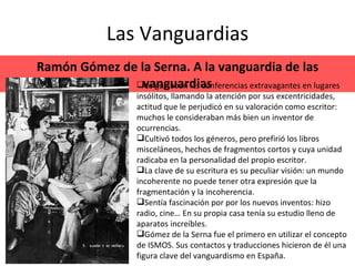 Las Vanguardias Ramón Gómez de la Serna. A la vanguardia de las vanguardias Le gustaban las conferencias extravagantes en lugares insólitos, llamando la atención por sus excentricidades, actitud que le perjudicó en su valoración como escritor: muchos le consideraban más bien un inventor de ocurrencias. Cultivó todos los géneros, pero prefirió los libros misceláneos, hechos de fragmentos cortos y cuya unidad radicaba en la personalidad del propio escritor. La clave de su escritura es su peculiar visión: un mundo incoherente no puede tener otra expresión que la fragmentación y la incoherencia. Sentía fascinación por por los nuevos inventos: hizo radio, cine… En su propia casa tenía su estudio lleno de aparatos increíbles. Gómez de la Serna fue el primero en utilizar el concepto de ISMOS. Sus contactos y traducciones hicieron de él una figura clave del vanguardismo en España. 