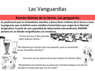 Las Vanguardias Ramón Gómez de la Serna. Las greguerías “ Respetamos ese insecto que se pasea por el frutero porque es el que ha becado el campo para que vea la ciudad.” “ Los ceros son los huevos de los que salieron las demás cifras.” Su preferencia por lo instantáneo, intuitivo y breve llevó a Gómez de la Serna a crear la greguería, que el definió como metáfora humorística que surgía de la libertad imaginativa. A partir de una capacidad de observación extraordinaria, RAMÓN penetra en un detalle insignificante y lo revaloriza. “ No importa que nuestro vaso sea pequeño, pues lo importante es que la botella esté llena.” “ Al cine hay que ir bien peinado, sobre todo por detrás.” 