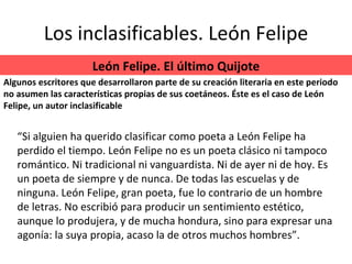 Los inclasificables. León Felipe “ Si alguien ha querido clasificar como poeta a León Felipe ha perdido el tiempo. León Felipe no es un poeta clásico ni tampoco romántico. Ni tradicional ni vanguardista. Ni de ayer ni de hoy. Es un poeta de siempre y de nunca. De todas las escuelas y de ninguna. León Felipe, gran poeta, fue lo contrario de un hombre de letras. No escribió para producir un sentimiento estético, aunque lo produjera, y de mucha hondura, sino para expresar una agonía: la suya propia, acaso la de otros muchos hombres”. León Felipe. El último Quijote Algunos escritores que desarrollaron parte de su creación literaria en este periodo no asumen las características propias de sus coetáneos. Éste es el caso de León Felipe, un autor inclasificable 