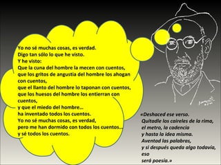 Yo no sé muchas cosas, es verdad.  Digo tan sólo lo que he visto.  Y he visto:  Que la cuna del hombre la mecen con cuentos,  que los gritos de angustia del hombre los ahogan  con cuentos,  que el llanto del hombre lo taponan con cuentos,  que los huesos del hombre los entierran con cuentos,  y que el miedo del hombre…  ha inventado todos los cuentos.  Yo no sé muchas cosas, es verdad,  pero me han dormido con todos los cuentos…  y sé todos los cuentos. «Deshaced ese verso.  Quitadle los caireles de la rima,  el metro, la cadencia  y hasta la idea misma.  Aventad las palabras,  y si después queda algo todavía,  eso  será poesía.»  