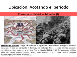 Ubicación. Acotando el periodo El contexto histórico. Mundial (I) Imperialismo y Guerra . El siglo XIX acaba con el reparto de África entre las principales potencias europeas. El afán de conquista y dominio, sin embargo, hizo que esas mismas potencias coloniales se enfrentaran en la primera Guerra Mundial (1914-1918). Europa queda dividida entre los países aliados (Francia, Rusia, Gran Bretaña…) y la Triple Alianza (Imperio Austrohúngaro, Otomano, Alemania…). 