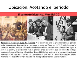 Ubicación. Acotando el periodo El contexto histórico. Mundial (II) Revolución, recesión y auge del fascismo . A la Guerra se unió la gran inestabilidad política, social y económica. Los soviets se hacen con el poder en Rusia en 1917. El nacimiento de la URSS fue un gran estímulo para el movimiento obrero internacional de principios de siglo. Al acabar la Guerra, el capitalismo vive su primera crisis económica que se convierte en larga recesión: el paro, el hambre y la pérdida de credibilidad del sistema se prolongan durante casi una década. La crisis económica y las consecuencias que tuvo el conflicto armado en Italia y Alemania dan alas al fascismo y nazismo y al inicio posterior de la II Guerra Mundial. 