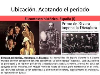 Ubicación. Acotando el periodo El contexto histórico. España (I) Bonanza económica, monarquía y dictadura .  La neutralidad de España durante la I Guerra Mundial abre un periodo de bonanza económica (‘La Belle epoque’ española). Esta situación no se prolongará y el régimen político de la Restauración acabará cayendo. Alfonso XIII opta por apoyarse en los militares, con Miguel Primo de Rivera al frente, para mantenerse en el trono. Las libertades públicas se ven cercenadas y el movimiento obrero, especialmente el anarquista, es reprimido con dureza. 