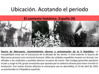 Ubicación. Acotando el periodo El contexto histórico. España (II) Guerra de Marruecos, levantamientos obreros y proclamación de la II República.   La inestabilidad crece con el transcurso de la década de los veinte. A nivel exterior la Guerra de Marruecos provoca una carnicería humana. Miles de soldados españoles mueren en Annual. Los afiliados a los sindicatos y partidos obreros no paran de crecer. Dos huelgas generales paralizan el país y surge la FAI, grupo anarquista que apuesta por la violencia directa para hacer triunfar la revolución. Con tantos frentes abiertos la monarquía cae en descrédito, el 14 de abril de 1931 se proclamaba la II República española. 